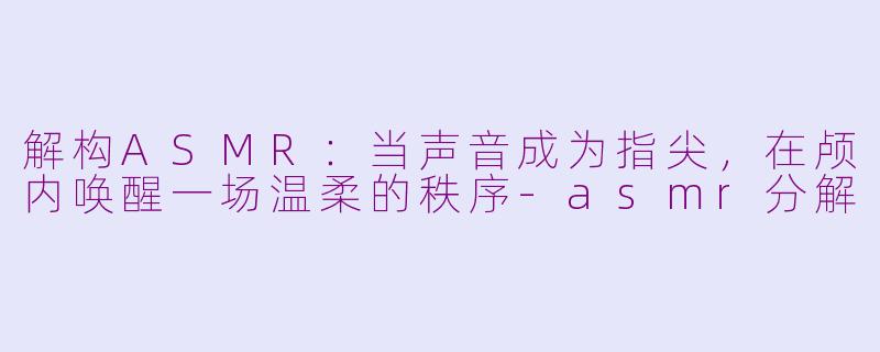 解构ASMR：当声音成为指尖，在颅内唤醒一场温柔的秩序-asmr分解