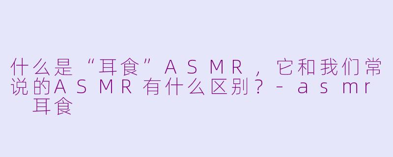 什么是“耳食”ASMR，它和我们常说的ASMR有什么区别？-asmr 耳食