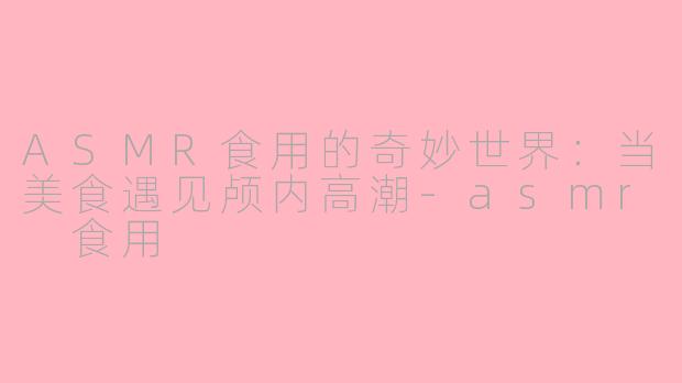 ASMR食用的奇妙世界：当美食遇见颅内高潮-asmr 食用