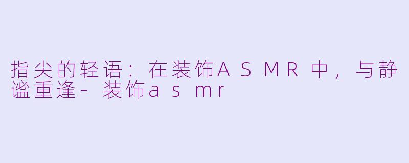 指尖的轻语:在装饰ASMR中,与静谧重逢-装饰asmr