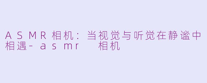 ASMR相机:当视觉与听觉在静谧中相遇