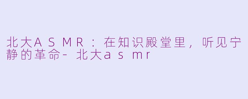 北大ASMR：在知识殿堂里，听见宁静的革命-北大asmr