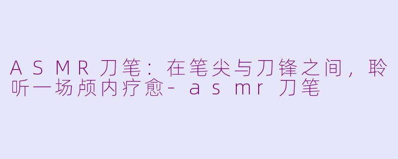 ASMR刀笔：在笔尖与刀锋之间，聆听一场颅内疗愈-asmr刀笔