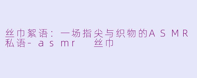 丝巾絮语：一场指尖与织物的ASMR私语-asmr 丝巾