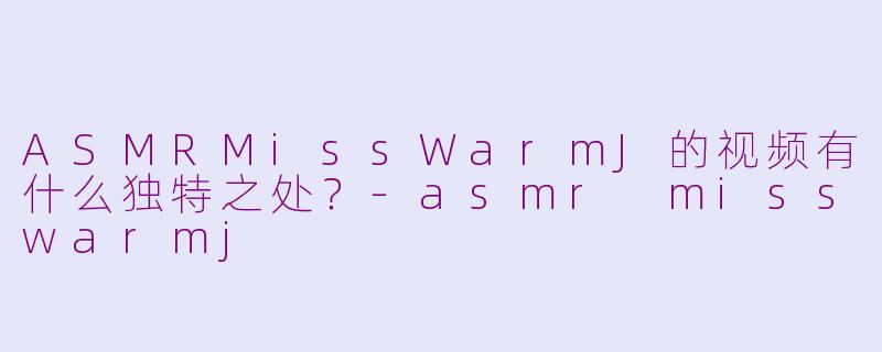 ASMRMissWarmJ的视频有什么独特之处？-asmr misswarmj