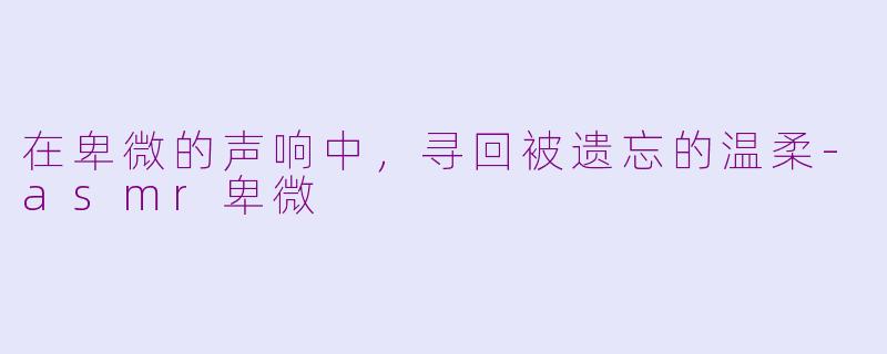 在卑微的声响中,寻回被遗忘的温柔-asmr卑微