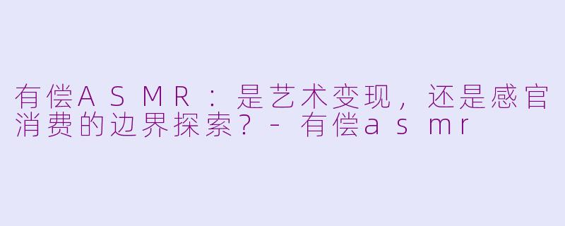 有偿ASMR：是艺术变现，还是感官消费的边界探索？-有偿asmr