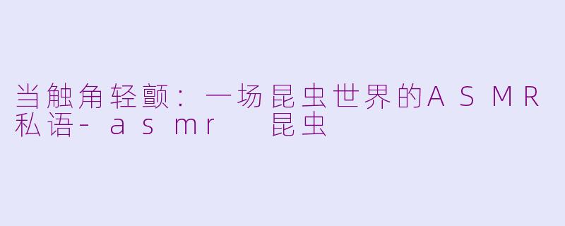 当触角轻颤：一场昆虫世界的ASMR私语-asmr 昆虫
