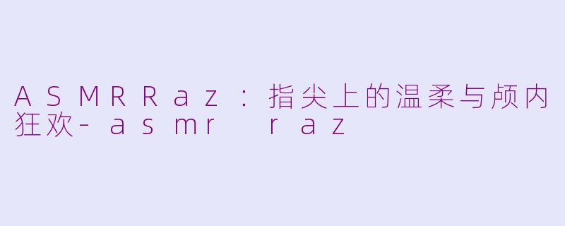 ASMRRaz：指尖上的温柔与颅内狂欢-asmr raz