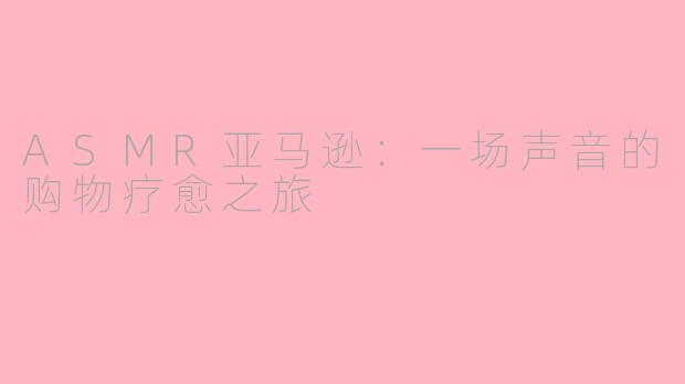 ASMR亚马逊:一场声音的购物疗愈之旅