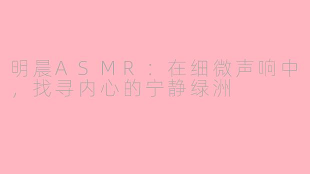 明晨ASMR：在细微声响中，找寻内心的宁静绿洲