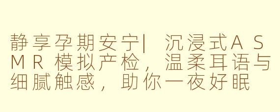 静享孕期安宁|沉浸式ASMR模拟产检，温柔耳语与细腻触感，助你一夜好眠