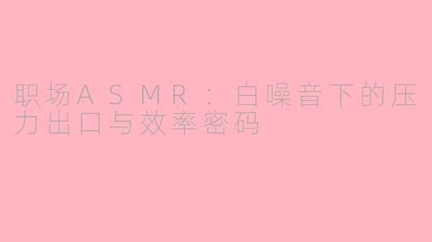 职场ASMR：白噪音下的压力出口与效率密码