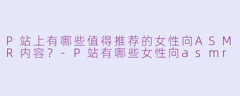 P站上有哪些值得推荐的女性向ASMR内容?-P站有哪些女性向asmr