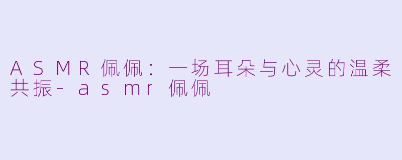 ASMR佩佩：一场耳朵与心灵的温柔共振-asmr佩佩