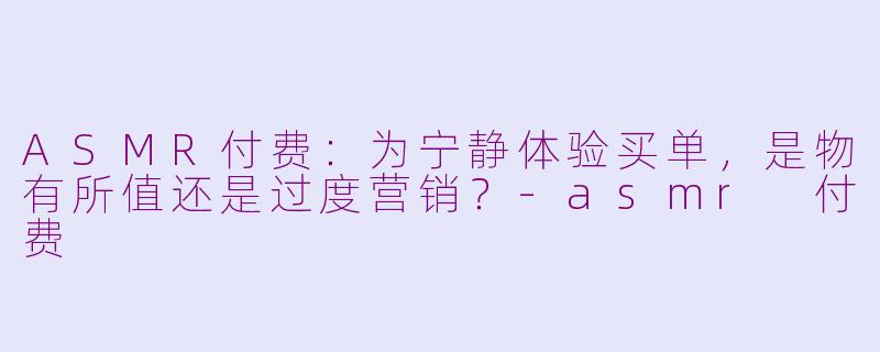 ASMR付费：为宁静体验买单，是物有所值还是过度营销？-asmr 付费