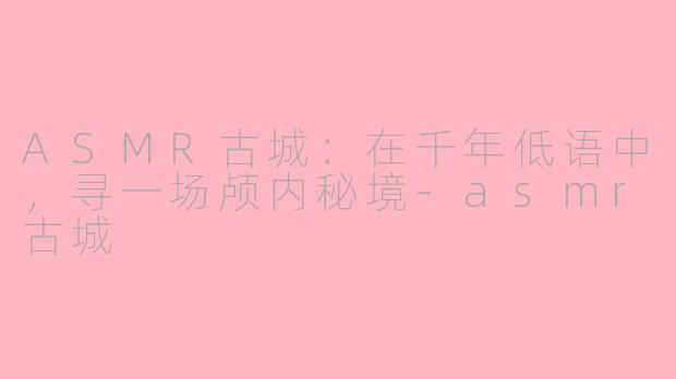 ASMR古城：在千年低语中，寻一场颅内秘境-asmr古城