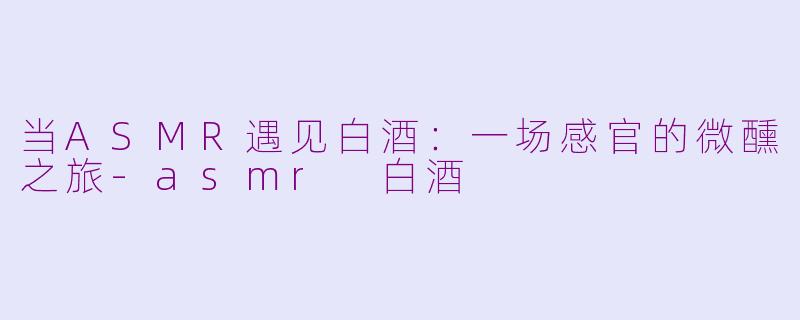 当ASMR遇见白酒：一场感官的微醺之旅-asmr 白酒