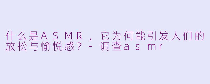 什么是ASMR，它为何能引发人们的放松与愉悦感？-调查asmr