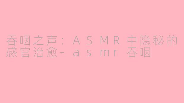 吞咽之声：ASMR中隐秘的感官治愈-asmr吞咽