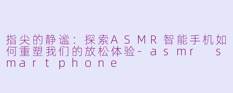 指尖的静谧：探索ASMR智能手机如何重塑我们的放松体验-asmr smartphone