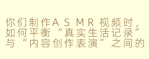 你们制作ASMR视频时，如何平衡“真实生活记录”与“内容创作表演”之间的关系？