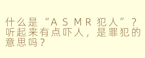 什么是“ASMR犯人”？听起来有点吓人，是罪犯的意思吗？
