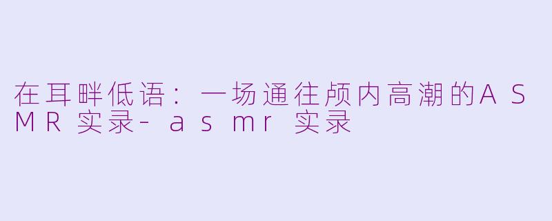 在耳畔低语:一场通往颅内高潮的ASMR实录-asmr实录