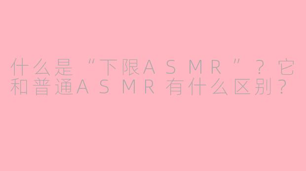 什么是“下限ASMR”?它和普通ASMR有什么区别?