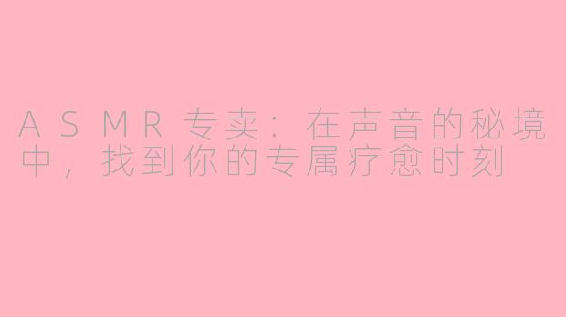 ASMR专卖：在声音的秘境中，找到你的专属疗愈时刻
