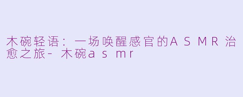 木碗轻语：一场唤醒感官的ASMR治愈之旅-木碗asmr