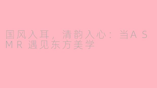 国风入耳，清韵入心：当ASMR遇见东方美学
