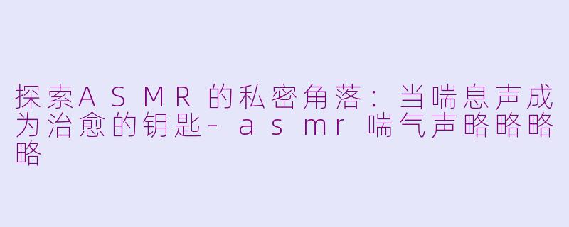 探索ASMR的私密角落:当喘息声成为治愈的钥匙-asmr喘气声略略略略