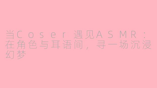 当Coser遇见ASMR：在角色与耳语间，寻一场沉浸幻梦