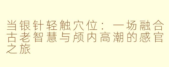 当银针轻触穴位:一场融合古老智慧与颅内高潮的感官之旅