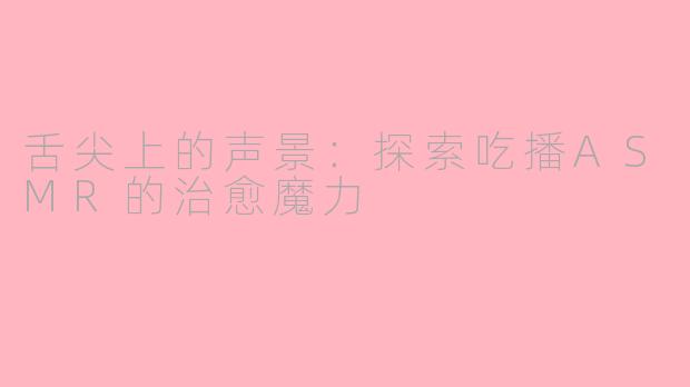 舌尖上的声景：探索吃播ASMR的治愈魔力