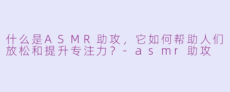 什么是ASMR助攻，它如何帮助人们放松和提升专注力？-asmr助攻