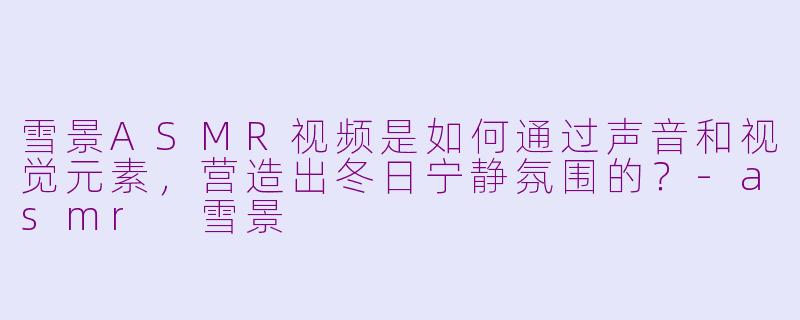 雪景ASMR视频是如何通过声音和视觉元素，营造出冬日宁静氛围的？-asmr 雪景