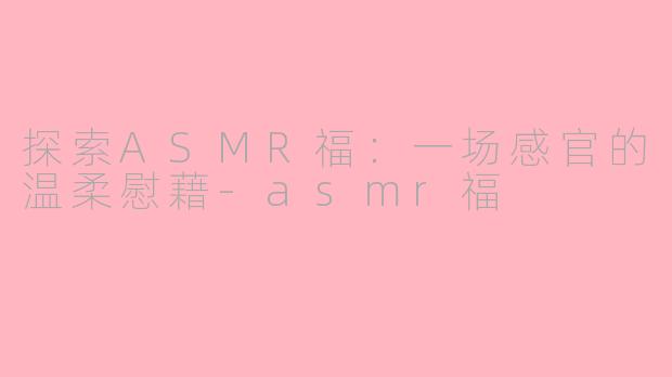 探索ASMR福：一场感官的温柔慰藉-asmr福