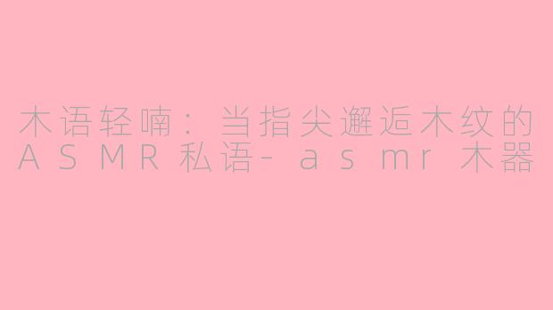 木语轻喃：当指尖邂逅木纹的ASMR私语-asmr木器