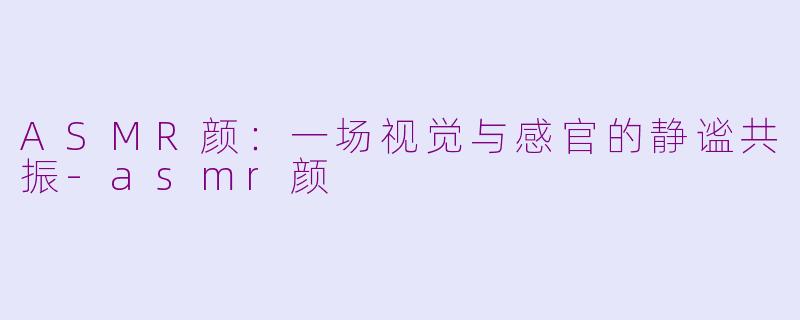 ASMR颜：一场视觉与感官的静谧共振-asmr颜