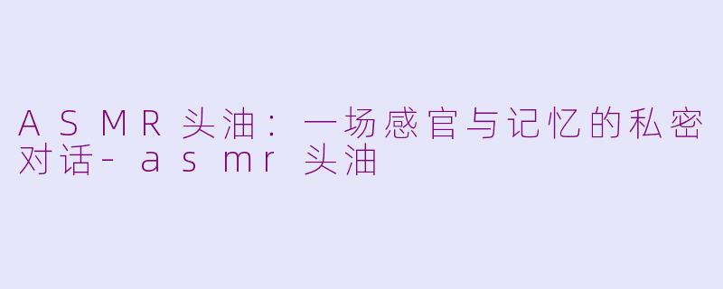 ASMR头油：一场感官与记忆的私密对话-asmr头油