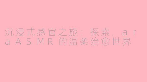 沉浸式感官之旅：探索.araASMR的温柔治愈世界