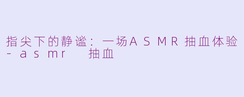 指尖下的静谧：一场ASMR抽血体验-asmr 抽血