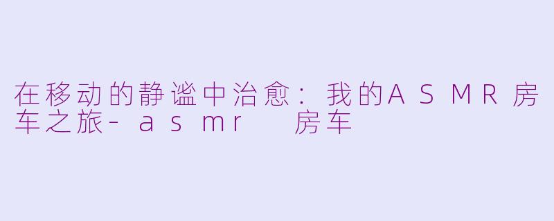 在移动的静谧中治愈：我的ASMR房车之旅-asmr 房车