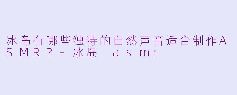 冰岛有哪些独特的自然声音适合制作ASMR？-冰岛 asmr