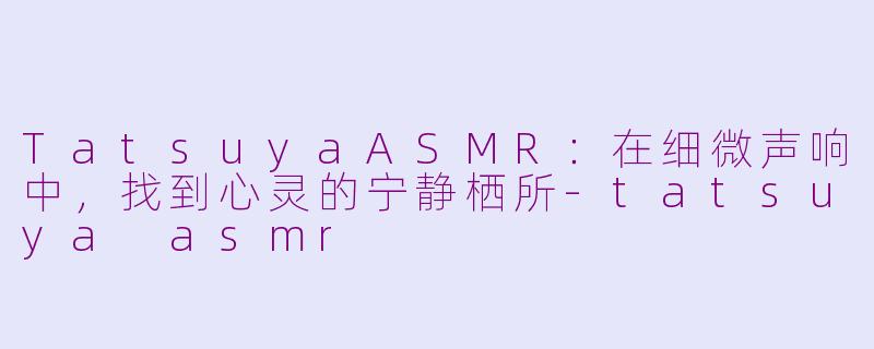 TatsuyaASMR:在细微声响中,找到心灵的宁静栖所-tatsuya asmr