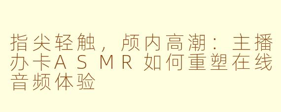 指尖轻触，颅内高潮：主播办卡ASMR如何重塑在线音频体验
