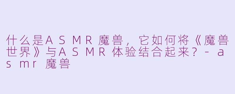 什么是ASMR魔兽,它如何将《魔兽世界》与ASMR体验结合起来?