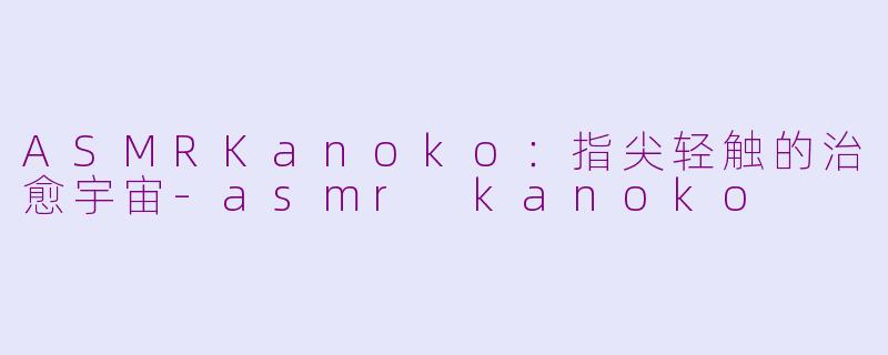 ASMRKanoko：指尖轻触的治愈宇宙-asmr kanoko